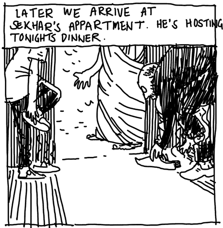 LATER WE ARRIVE AT SEKHARS APPARTMENT. HES HOSTING TONIGHTS DINNER.